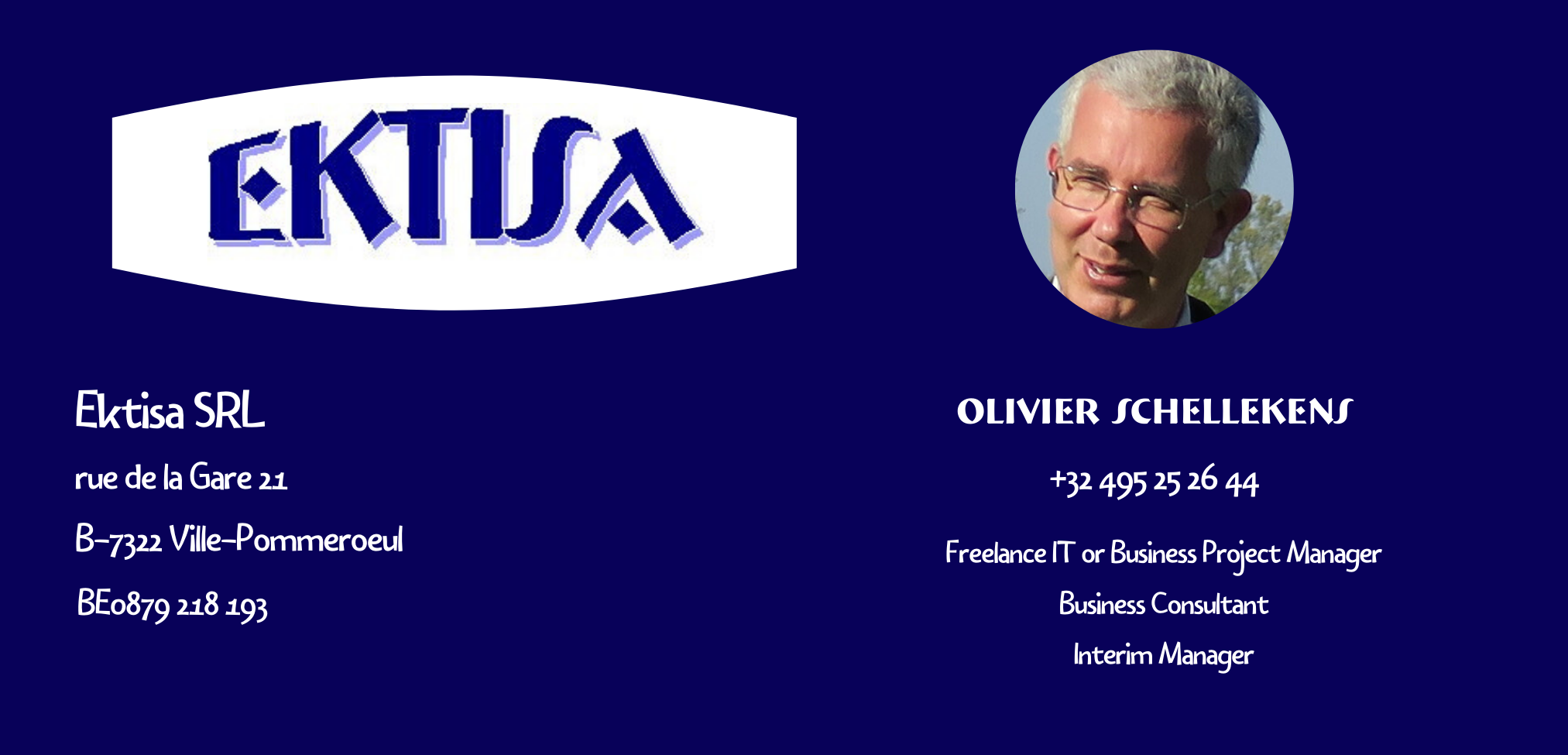 EKTISA SRL
TVA 0879 218 193
Rue de la Gare 21
7322 Ville-Pommeroeul

Olivier Schellekens
+32 495 25 26 44
Freelance IT
Business Project Manager 
Business Consultant 
Interim Manager